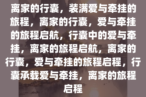 离家的行囊，装满爱与牵挂的旅程，离家的行囊，爱与牵挂的旅程启航，行囊中的爱与牵挂，离家的旅程启航，离家的行囊，爱与牵挂的旅程启程，行囊承载爱与牵挂，离家的旅程启程