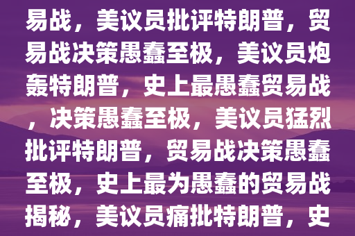 美议员批特朗普，史上最蠢贸易战，美议员批评特朗普，贸易战决策愚蠢至极，美议员炮轰特朗普，史上最愚蠢贸易战，决策愚蠢至极，美议员猛烈批评特朗普，贸易战决策愚蠢至极，史上最为愚蠢的贸易战揭秘，美议员痛批特朗普，史上最愚蠢贸易战决策内幕揭露