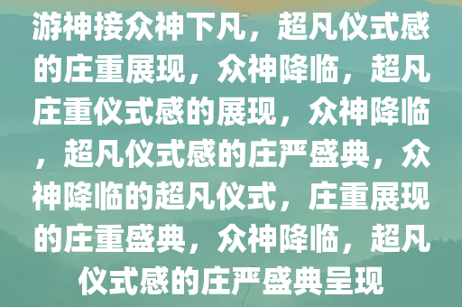 游神接众神下凡，超凡仪式感的庄重展现，众神降临，超凡庄重仪式感的展现，众神降临，超凡仪式感的庄严盛典，众神降临的超凡仪式，庄重展现的庄重盛典，众神降临，超凡仪式感的庄严盛典呈现