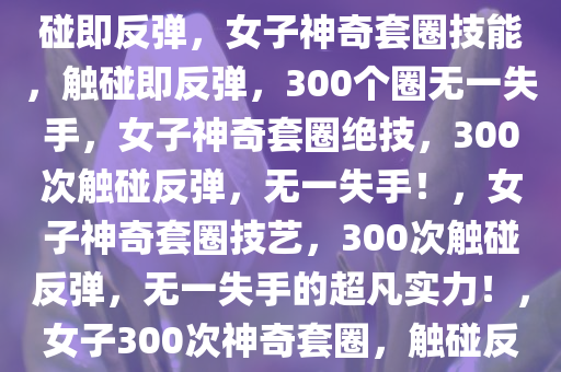 女子神奇套圈技能，300个圈触碰即反弹，女子神奇套圈技能，触碰即反弹，300个圈无一失手，女子神奇套圈绝技，300次触碰反弹，无一失手！，女子神奇套圈技艺，300次触碰反弹，无一失手的超凡实力！，女子300次神奇套圈，触碰反弹无一失手的绝技展示