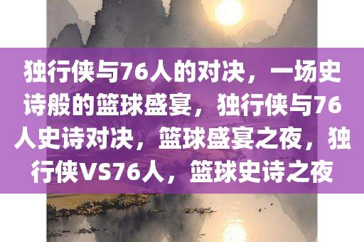 独行侠与76人的对决，一场史诗般的篮球盛宴，独行侠与76人史诗对决，篮球盛宴之夜，独行侠VS76人，篮球史诗之夜