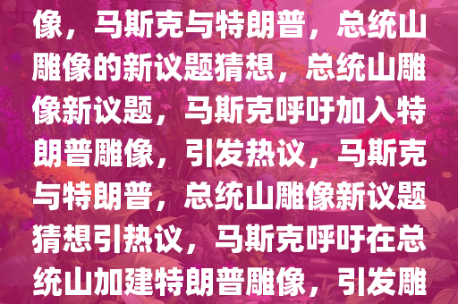 马斯克，总统山应有特朗普雕像，马斯克与特朗普，总统山雕像的新议题猜想，总统山雕像新议题，马斯克呼吁加入特朗普雕像，引发热议，马斯克与特朗普，总统山雕像新议题猜想引热议，马斯克呼吁在总统山加建特朗普雕像，引发雕像议题新猜想热议