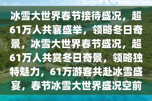 冰雪大世界春节接待盛况，超61万人共襄盛举，领略冬日奇景，冰雪大世界春节盛况，超61万人共赏冬日奇景，领略独特魅力，61万游客共赴冰雪盛宴，春节冰雪大世界盛况空前