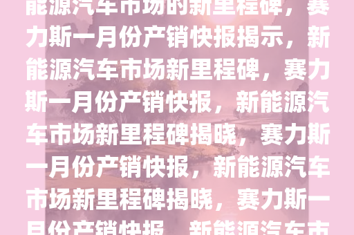 赛力斯发布一月份产销快报，新能源汽车市场的新里程碑，赛力斯一月份产销快报揭示，新能源汽车市场新里程碑，赛力斯一月份产销快报，新能源汽车市场新里程碑揭晓，赛力斯一月份产销快报，新能源汽车市场新里程碑揭晓，赛力斯一月份产销快报，新能源汽车市场再创新高里程碑