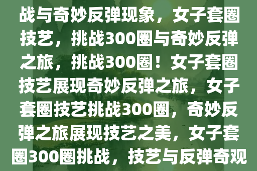 女子套圈技艺，300个圈的挑战与奇妙反弹现象，女子套圈技艺，挑战300圈与奇妙反弹之旅，挑战300圈！女子套圈技艺展现奇妙反弹之旅，女子套圈技艺挑战300圈，奇妙反弹之旅展现技艺之美，女子套圈300圈挑战，技艺与反弹奇观的精彩之旅