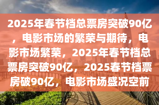 2025年春节档总票房突破90亿，电影市场的繁荣与期待，电影市场繁荣，2025年春节档总票房突破90亿，2025春节档票房破90亿，电影市场盛况空前