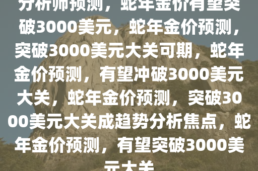 分析师预测，蛇年金价有望突破3000美元，蛇年金价预测，突破3000美元大关可期，蛇年金价预测，有望冲破3000美元大关，蛇年金价预测，突破3000美元大关成趋势分析焦点，蛇年金价预测，有望突破3000美元大关