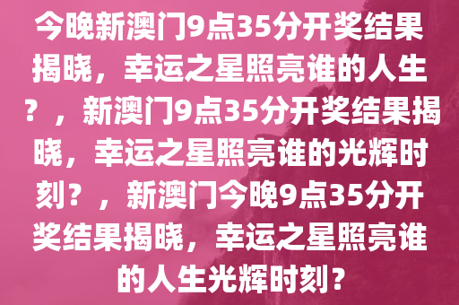 今晚新澳门9点35分开奖结果揭晓，幸运之星照亮谁的人生？，新澳门9点35分开奖结果揭晓，幸运之星照亮谁的光辉时刻？，新澳门今晚9点35分开奖结果揭晓，幸运之星照亮谁的人生光辉时刻？