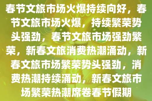 春节文旅市场火爆持续向好，春节文旅市场火爆，持续繁荣势头强劲，春节文旅市场强劲繁荣，新春文旅消费热潮涌动，新春文旅市场繁荣势头强劲，消费热潮持续涌动，新春文旅市场繁荣热潮席卷春节假期