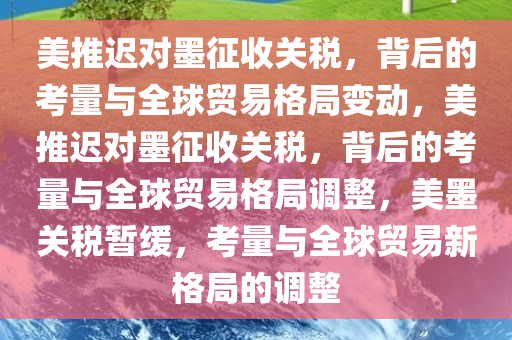 美推迟对墨征收关税，背后的考量与全球贸易格局变动，美推迟对墨征收关税，背后的考量与全球贸易格局调整，美墨关税暂缓，考量与全球贸易新格局的调整