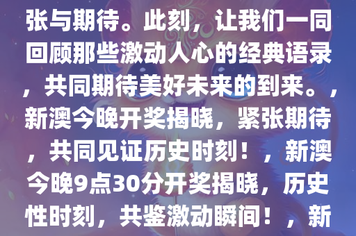 新澳今晚上9点30开奖结果揭晓，激动人心的时刻终于来临！让我们共同见证这一历史性的时刻，感受那扑面而来的紧张与期待。此刻，让我们一同回顾那些激动人心的经典语录，共同期待美好未来的到来。，新澳今晚开奖揭晓，紧张期待，共同见证历史时刻！，新澳今晚9点30分开奖揭晓，历史性时刻，共鉴激动瞬间！，新澳今晚9点30分历史性开奖揭晓，紧张期待，共鉴激动瞬间！，新澳今晚9点30分，历史性开奖时刻，共鉴激动瞬间！