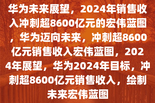 华为未来展望，2024年销售收入冲刺超8600亿元的宏伟蓝图，华为迈向未来，冲刺超8600亿元销售收入宏伟蓝图，2024年展望，华为2024年目标，冲刺超8600亿元销售收入，绘制未来宏伟蓝图