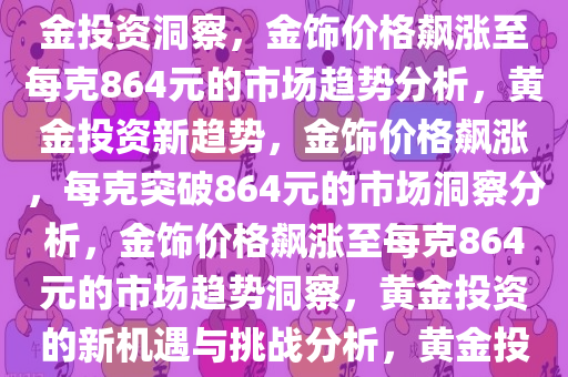 金饰价格飙涨至864元每克，市场趋势下的黄金投资洞察，黄金投资洞察，金饰价格飙涨至每克864元的市场趋势分析，黄金投资新趋势，金饰价格飙涨，每克突破864元的市场洞察分析，金饰价格飙涨至每克864元的市场趋势洞察，黄金投资的新机遇与挑战分析，黄金投资新篇章，金饰价格飙涨至864元每克的市场趋势解析