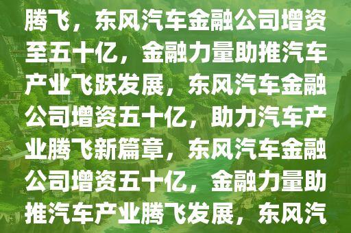 东风汽车金融公司增资至五十亿，金融助力，推动汽车产业腾飞，东风汽车金融公司增资至五十亿，金融力量助推汽车产业飞跃发展，东风汽车金融公司增资五十亿，助力汽车产业腾飞新篇章，东风汽车金融公司增资五十亿，金融力量助推汽车产业腾飞发展，东风汽车金融公司五十亿增资，引领汽车产业腾飞新篇章