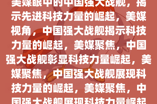 美媒眼中的中国强大战舰，揭示先进科技力量的崛起，美媒视角，中国强大战舰揭示科技力量的崛起，美媒聚焦，中国强大战舰彰显科技力量崛起，美媒聚焦，中国强大战舰展现科技力量的崛起，美媒聚焦，中国强大战舰展现科技力量崛起