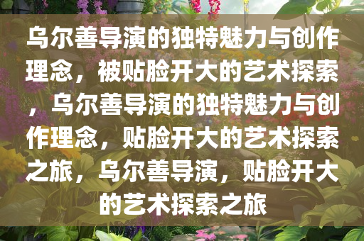 乌尔善导演的独特魅力与创作理念，被贴脸开大的艺术探索，乌尔善导演的独特魅力与创作理念，贴脸开大的艺术探索之旅，乌尔善导演，贴脸开大的艺术探索之旅