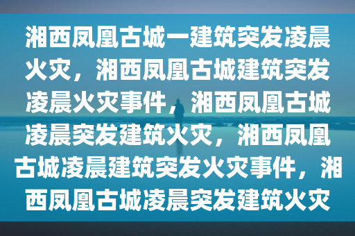 湘西凤凰古城一建筑突发凌晨火灾，湘西凤凰古城建筑突发凌晨火灾事件，湘西凤凰古城凌晨突发建筑火灾，湘西凤凰古城凌晨建筑突发火灾事件，湘西凤凰古城凌晨突发建筑火灾