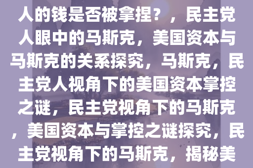 民主党人眼中的马斯克，美国人的钱是否被拿捏？，民主党人眼中的马斯克，美国资本与马斯克的关系探究，马斯克，民主党人视角下的美国资本掌控之谜，民主党视角下的马斯克，美国资本与掌控之谜探究，民主党视角下的马斯克，揭秘美国资本掌控之谜