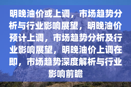 明晚油价或上调，市场趋势分析与行业影响展望，明晚油价预计上调，市场趋势分析及行业影响展望，明晚油价上调在即，市场趋势深度解析与行业影响前瞻