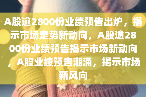 A股逾2800份业绩预告出炉，揭示市场走势新动向，A股逾2800份业绩预告揭示市场新动向，A股业绩预告潮涌，揭示市场新风向