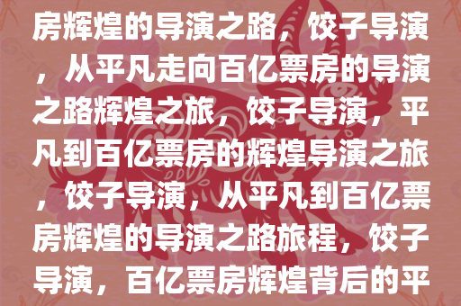 饺子导演，从平凡走向百亿票房辉煌的导演之路，饺子导演，从平凡走向百亿票房的导演之路辉煌之旅，饺子导演，平凡到百亿票房的辉煌导演之旅，饺子导演，从平凡到百亿票房辉煌的导演之路旅程，饺子导演，百亿票房辉煌背后的平凡旅程