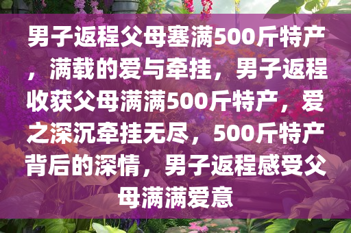 男子返程父母塞满500斤特产，满载的爱与牵挂，男子返程收获父母满满500斤特产，爱之深沉牵挂无尽，500斤特产背后的深情，男子返程感受父母满满爱意