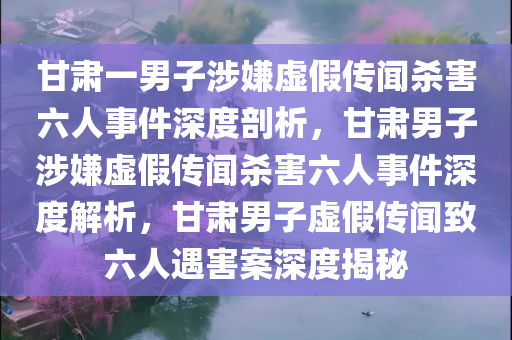 甘肃一男子涉嫌虚假传闻杀害六人事件深度剖析，甘肃男子涉嫌虚假传闻杀害六人事件深度解析，甘肃男子虚假传闻致六人遇害案深度揭秘