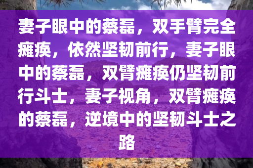 妻子眼中的蔡磊，双手臂完全瘫痪，依然坚韧前行，妻子眼中的蔡磊，双臂瘫痪仍坚韧前行斗士，妻子视角，双臂瘫痪的蔡磊，逆境中的坚韧斗士之路