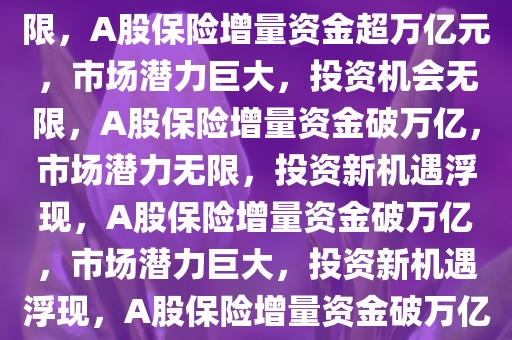 A股将迎万亿元保险增量资金，市场潜力巨大，投资机会无限，A股保险增量资金超万亿元，市场潜力巨大，投资机会无限，A股保险增量资金破万亿，市场潜力无限，投资新机遇浮现，A股保险增量资金破万亿，市场潜力巨大，投资新机遇浮现，A股保险增量资金破万亿，市场潜力无限，投资新机遇涌现