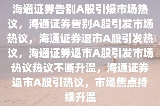 海通证券告别A股引爆市场热议，海通证券告别A股引发市场热议，海通证券退市A股引发热议，海通证券退市A股引发市场热议热议不断升温，海通证券退市A股引热议，市场焦点持续升温