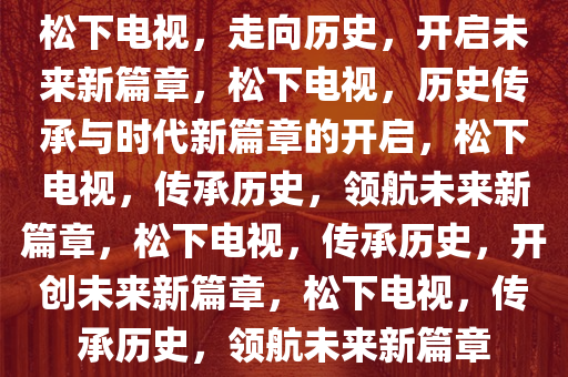 松下电视，走向历史，开启未来新篇章，松下电视，历史传承与时代新篇章的开启，松下电视，传承历史，领航未来新篇章，松下电视，传承历史，开创未来新篇章，松下电视，传承历史，领航未来新篇章