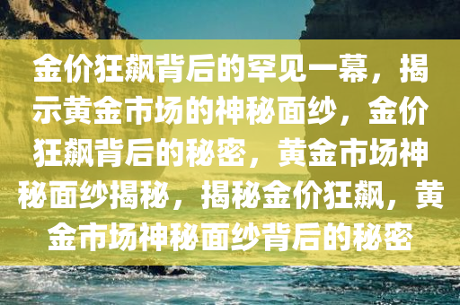 金价狂飙背后的罕见一幕，揭示黄金市场的神秘面纱，金价狂飙背后的秘密，黄金市场神秘面纱揭秘，揭秘金价狂飙，黄金市场神秘面纱背后的秘密