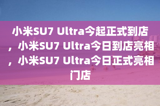 小米SU7 Ultra今起正式到店，小米SU7 Ultra今日到店亮相，小米SU7 Ultra今日正式亮相门店