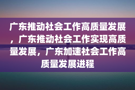 广东推动社会工作高质量发展，广东推动社会工作实现高质量发展，广东加速社会工作高质量发展进程