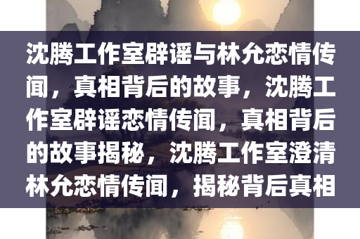 沈腾工作室辟谣与林允恋情传闻，真相背后的故事，沈腾工作室辟谣恋情传闻，真相背后的故事揭秘，沈腾工作室澄清林允恋情传闻，揭秘背后真相