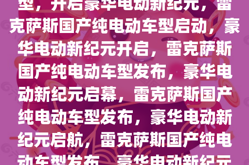 雷克萨斯官宣将国产纯电动车型，开启豪华电动新纪元，雷克萨斯国产纯电动车型启动，豪华电动新纪元开启，雷克萨斯国产纯电动车型发布，豪华电动新纪元启幕，雷克萨斯国产纯电动车型发布，豪华电动新纪元启航，雷克萨斯国产纯电动车型发布，豪华电动新纪元启航