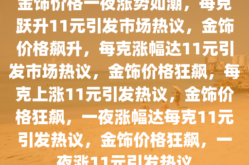 金饰价格一夜涨势如潮，每克跃升11元引发市场热议，金饰价格飙升，每克涨幅达11元引发市场热议，金饰价格狂飙，每克上涨11元引发热议，金饰价格狂飙，一夜涨幅达每克11元引发热议，金饰价格狂飙，一夜涨11元引发热议