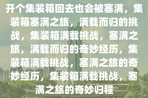 开个集装箱回去也会被塞满，集装箱塞满之旅，满载而归的挑战，集装箱满载挑战，塞满之旅，满载而归的奇妙经历，集装箱满载挑战，塞满之旅的奇妙经历，集装箱满载挑战，塞满之旅的奇妙归程