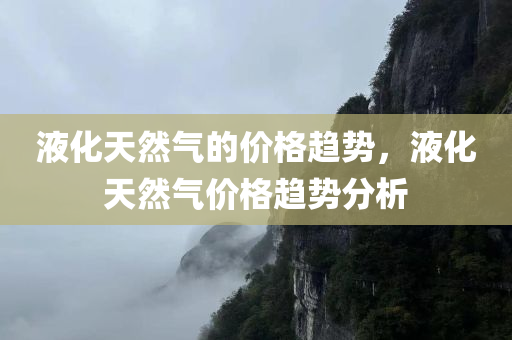 液化天然气的价格趋势，液化天然气价格趋势分析