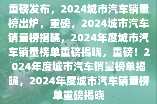 重磅发布，2024城市汽车销量榜出炉，重磅，2024城市汽车销量榜揭晓，2024年度城市汽车销量榜单重磅揭晓，重磅！2024年度城市汽车销量榜单揭晓，2024年度城市汽车销量榜单重磅揭晓