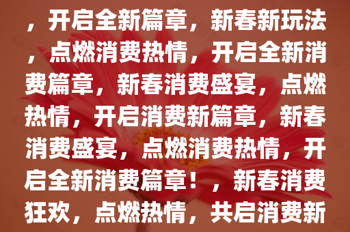 新春新玩法，点燃消费新活力，开启全新篇章，新春新玩法，点燃消费热情，开启全新消费篇章，新春消费盛宴，点燃热情，开启消费新篇章，新春消费盛宴，点燃消费热情，开启全新消费篇章！，新春消费狂欢，点燃热情，共启消费新篇章