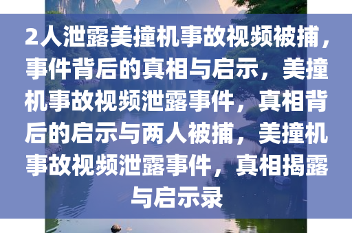 2人泄露美撞机事故视频被捕，事件背后的真相与启示，美撞机事故视频泄露事件，真相背后的启示与两人被捕，美撞机事故视频泄露事件，真相揭露与启示录