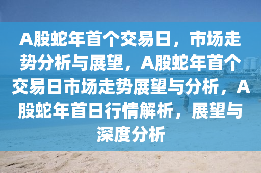 A股蛇年首个交易日，市场走势分析与展望，A股蛇年首个交易日市场走势展望与分析，A股蛇年首日行情解析，展望与深度分析