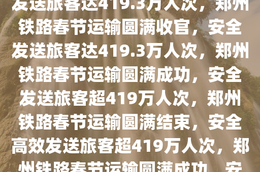 郑州铁路春节运输，安全高效发送旅客达419.3万人次，郑州铁路春节运输圆满收官，安全发送旅客达419.3万人次，郑州铁路春节运输圆满成功，安全发送旅客超419万人次，郑州铁路春节运输圆满结束，安全高效发送旅客超419万人次，郑州铁路春节运输圆满成功，安全高效发送旅客超419万人次