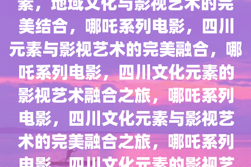 哪吒系列电影融入大量四川元素，地域文化与影视艺术的完美结合，哪吒系列电影，四川元素与影视艺术的完美融合，哪吒系列电影，四川文化元素的影视艺术融合之旅，哪吒系列电影，四川文化元素与影视艺术的完美融合之旅，哪吒系列电影，四川文化元素的影视艺术融合之旅