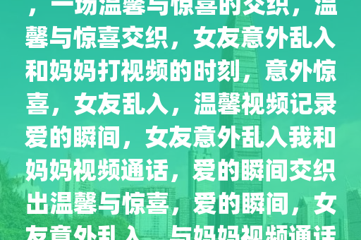 和妈妈打视频时女友意外乱入，一场温馨与惊喜的交织，温馨与惊喜交织，女友意外乱入和妈妈打视频的时刻，意外惊喜，女友乱入，温馨视频记录爱的瞬间，女友意外乱入我和妈妈视频通话，爱的瞬间交织出温馨与惊喜，爱的瞬间，女友意外乱入，与妈妈视频通话的温馨惊喜时刻