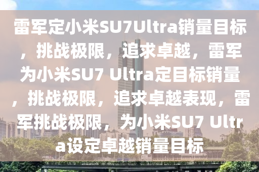 雷军定小米SU7Ultra销量目标，挑战极限，追求卓越，雷军为小米SU7 Ultra定目标销量，挑战极限，追求卓越表现，雷军挑战极限，为小米SU7 Ultra设定卓越销量目标