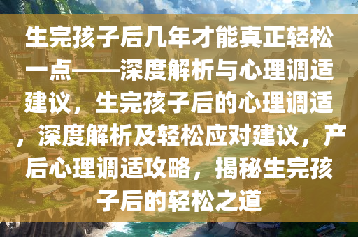 生完孩子后几年才能真正轻松一点——深度解析与心理调适建议，生完孩子后的心理调适，深度解析及轻松应对建议，产后心理调适攻略，揭秘生完孩子后的轻松之道