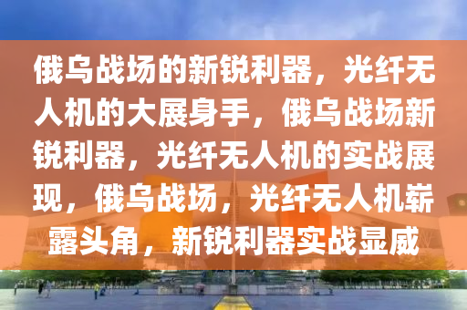 俄乌战场的新锐利器，光纤无人机的大展身手，俄乌战场新锐利器，光纤无人机的实战展现，俄乌战场，光纤无人机崭露头角，新锐利器实战显威