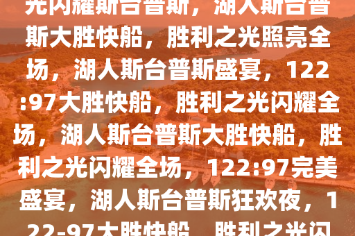 湖人122:97大胜快船，胜利之光闪耀斯台普斯，湖人斯台普斯大胜快船，胜利之光照亮全场，湖人斯台普斯盛宴，122:97大胜快船，胜利之光闪耀全场，湖人斯台普斯大胜快船，胜利之光闪耀全场，122:97完美盛宴，湖人斯台普斯狂欢夜，122-97大胜快船，胜利之光闪耀全场！